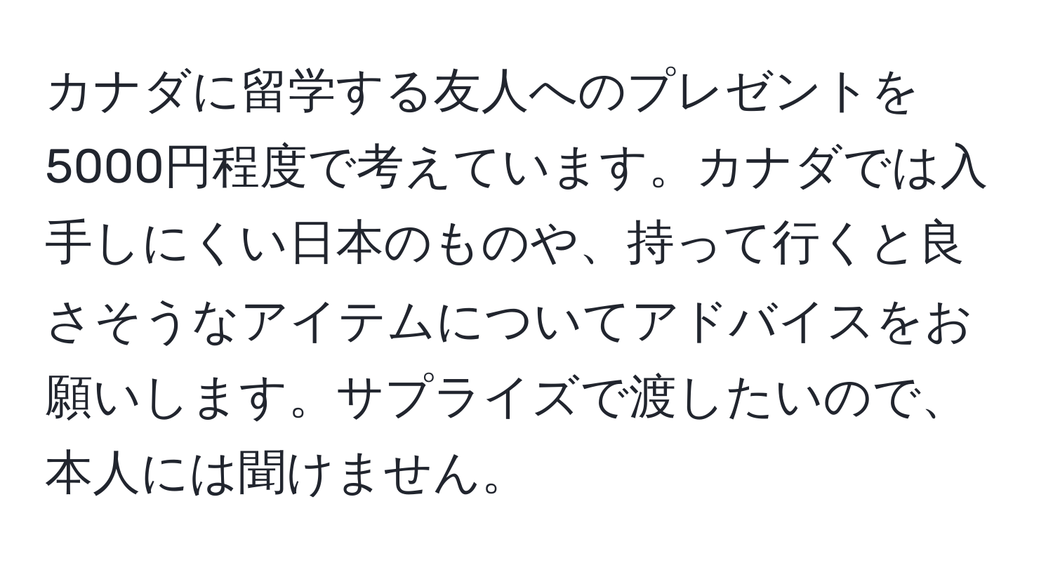 カナダに留学する友人へのプレゼントを5000円程度で考えています。カナダでは入手しにくい日本のものや、持って行くと良さそうなアイテムについてアドバイスをお願いします。サプライズで渡したいので、本人には聞けません。