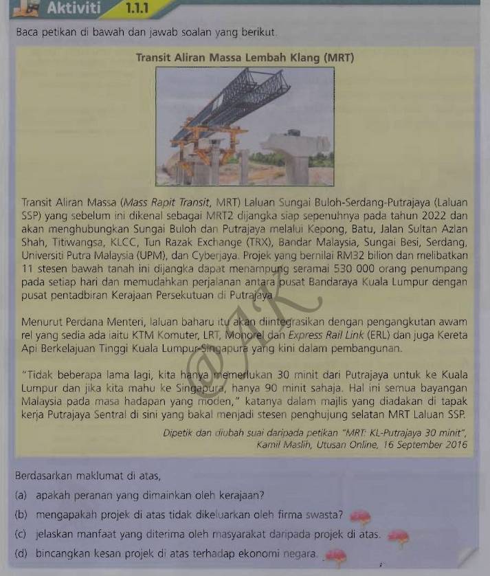 Aktiviti 1.1.1
Baca petikan di bawah dan jawab soalan yang berikut.
Transit Aliran Massa Lembah Klang (MRT)
Transit Aliran Massa (Mass Rapit Transit, MRT) Laluan Sungai Buloh-Serdang-Putrajaya (Laluan
SSP) yang sebelum ini dikenal sebagai MRT2 dijangka siap sepenuhnya pada tahun 2022 dan
akan menghubungkan Sungai Buloh dan Putrajaya melalui Kepong, Batu, Jalan Sultan Azlan
Shah, Titiwangsa, KLCC, Tun Razak Exchange (TRX), Bandar Malaysia, Sungai Besi, Serdang,
Universiti Putra Malaysia (UPM), dan Cyberjaya. Projek yang bernilai RM32 bilion dan melibatkan
11 stesen bawah tanah ini dijangka dapat menampung seramai 530 000 orang penumpang
pada setiap hari dan memudahkan perjalanan antara pusat Bandaraya Kuala Lumpur dengan
pusat pentadbiran Kerajaan Persekutuan di Putrajaya
Menurut Perdana Menteri, Ialuan baharu itu akan diintegrasikan dengan pengangkutan awam
rel yang sedia ada iaitu KTM Komuter, LRT, Monorel dan Express Rail Link (ERL) dan juga Kereta
Api Berkelajuan Tinggi Kuala Lumpur-Singapura yang kini dalam pembangunan.
“Tidak beberapa lama lagi, kita hanya memerlukan 30 minit dari Putrajaya untuk ke Kuala
Lumpur dan jika kita mahu ke Singapura, hanya 90 minit sahaja. Hal ini semua bayangan
Malaysia pada masa hadapan yang moden,” katanya dalam majlis yang diadakan di tapak
kerja Putrajaya Sentral di sini yang bakal menjadi stesen penghujung selatan MRT Laluan SSP.
Dipetik dan diubah suai daripada petikan "MRT: KL-Putrajaya 30 minit",
Kamil Maslih, Utusan Online, 16 September 2016
Berdasarkan maklumat di atas,
(a) apakah peranan yang dimainkan oleh kerajaan?
(b) mengapakah projek di atas tidak dikeluarkan oleh firma swasta?
(c) jelaskan manfaat yang diterima oleh masyarakat daripada projek di atas.
(d) bincangkan kesan projek di atas terhadap ekonomi negara.