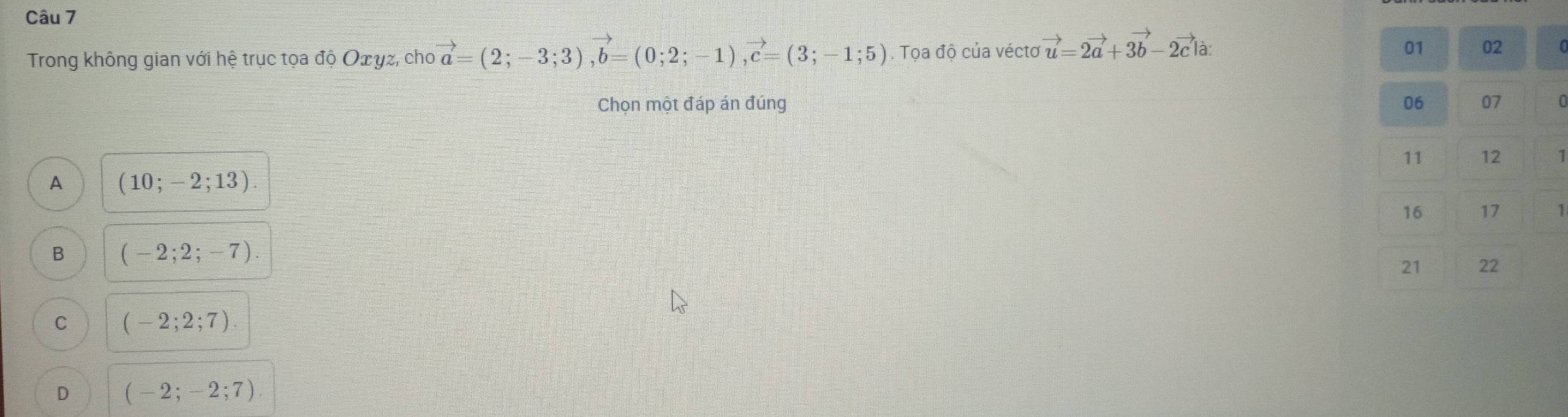 Trong không gian với hệ trục tọa độ Oェγz, cho vector a=(2;-3;3), vector b=(0;2;-1), vector c=(3;-1;5). Tọa độ của vécto vector u=2vector a+3vector b-2vector c|a : 
01 02
Chọn một đáp án đúng 06 07
11 12 1
A (10;-2;13). 
16 17 1
B (-2;2;-7). 
21 22
C (-2;2;7).
D (-2;-2;7).