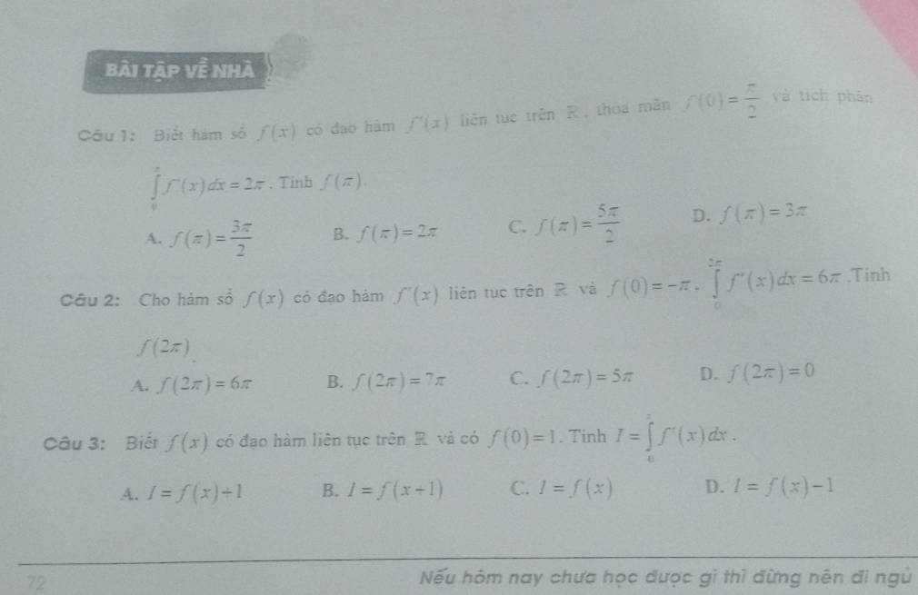 bài tập về nhà
Câu 1: Biểt hàm số f(x) có đạo hàm f'(x) liên tuō trěn R, thóa mǎn f(0)= π /2  và tích phān
∈tlimits _0^(xf^-)(x)dx=2π. Tinb f(π ).
A. f(π )= 3π /2  B. f(π )=2π C. f(π )= 5π /2  D. f(π )=3π
Câu 2: Cho hám số f(x) có đạo hàm f'(x) liên tục trên R và f(0)=-π .∈tlimits _0^((frac 5π)4)f'(x)dx=6π .Tinh
f(2π )
A. f(2π )=6π B. f(2π )=7π C. f(2π )=5π D. f(2π )=0
Câu 3: Biết f(x) có đạo hàm liên tục trên R và có f(0)=1. Tinh I=∈tlimits _0^1f'(x)dx.
A. I=f(x)+1 B. I=f(x+1) C. I=f(x) D. l=f(x)-1
72 Nếu hôm nay chưa học được gì thì đừng nên đi ngủ