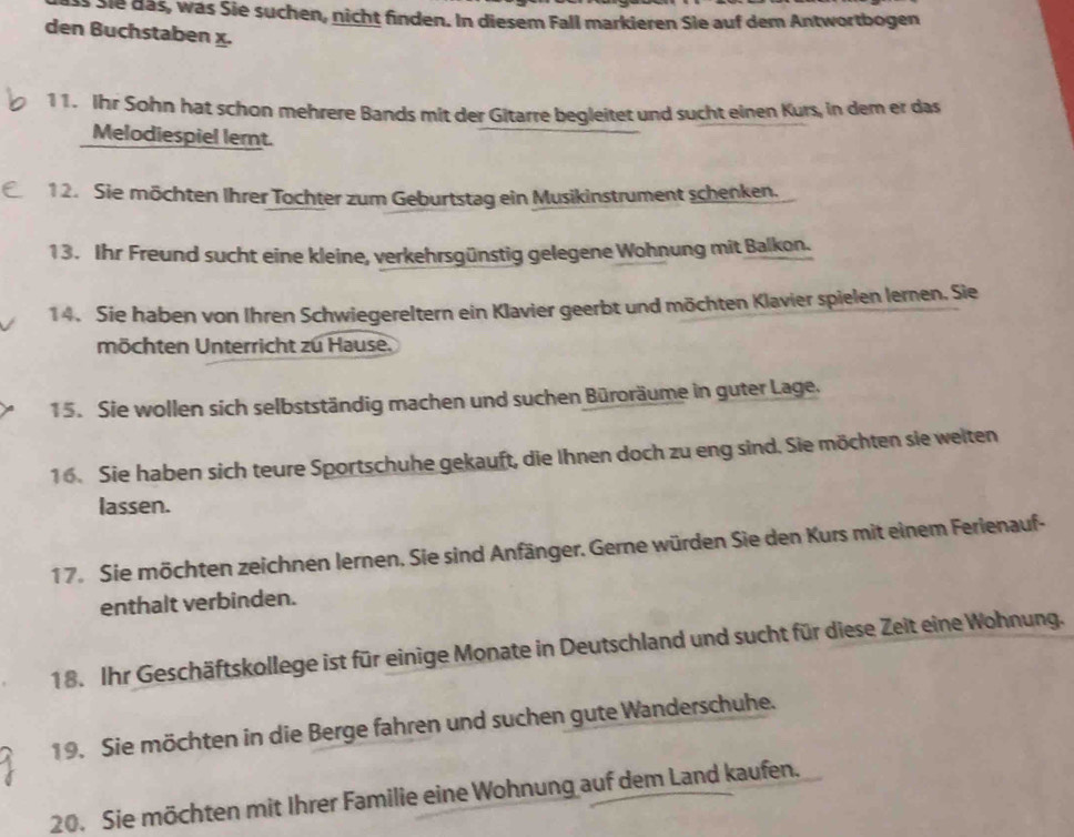 Sie das, was Sie suchen, nicht finden. In diesem Fall markieren Sie auf dem Antwortbogen 
den Buchstaben x. 
11. Ihr Sohn hat schon mehrere Bands mit der Gitarre begleitet und sucht einen Kurs, in dem er das 
Melodiespiel lernt. 
1 2. Sie möchten Ihrer Tochter zum Geburtstag ein Musikinstrument schenken. 
13. Ihr Freund sucht eine kleine, verkehrsgünstig gelegene Wohnung mit Balkon. 
14. Sie haben von Ihren Schwiegereltern ein Klavier geerbt und möchten Klavier spielen lernen. Sie 
möchten Unterricht zu Hause. 
15. Sie wollen sich selbstständig machen und suchen Büroräume in guter Lage. 
16. Sie haben sich teure Sportschuhe gekauft, die Ihnen doch zu eng sind. Sie möchten sie welten 
lassen. 
17. Sie möchten zeichnen lernen. Sie sind Anfänger. Gerne würden Sie den Kurs mit einem Ferienauf- 
enthalt verbinden. 
18. Ihr Geschäftskollege ist für einige Monate in Deutschland und sucht für diese Zeit eine Wohnung. 
19. Sie möchten in die Berge fahren und suchen gute Wanderschuhe. 
20. Sie möchten mit Ihrer Familie eine Wohnung auf dem Land kaufen.