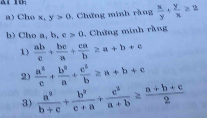 àl 10: 
a) Cho x, y>0 , Chứng minh rằng  x/y + y/x ≥ 2
b) Cho a, b, c>0 , Chứng minh rằng 
1)  ab/c + bc/a + ca/b ≥ a+b+c
2)  a^2/c + b^2/a + c^2/b ≥ a+b+c
3)  a^2/b+c + b^2/c+a + c^2/a+b ≥  (a+b+c)/2 