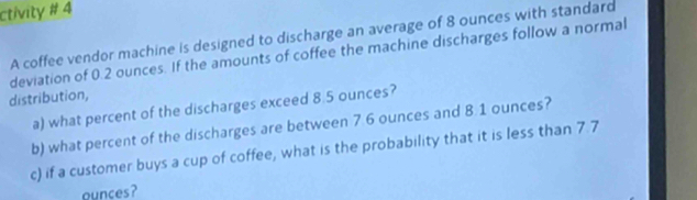 ctivity # 4 
A coffee vendor machine is designed to discharge an average of 8 ounces with standard 
deviation of 0.2 ounces. If the amounts of coffee the machine discharges follow a normal 
distribution, 
a) what percent of the discharges exceed 8.5 ounces? 
b) what percent of the discharges are between 7.6 ounces and 8.1 ounces? 
c) if a customer buys a cup of coffee, what is the probability that it is less than 7.7
ounces?