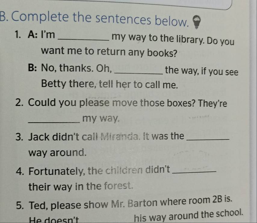 Complete the sentences below. 
1. A: I'm _my way to the library. Do you 
want me to return any books? 
B: No, thanks. Oh, _the way, if you see 
Betty there, tell her to call me. 
2. Could you please move those boxes? They're 
_my way. 
3. Jack didn't call Miranda. It was the_ 
way around. 
4. Fortunately, the children didn't_ 
their way in the forest. 
5. Ted, please show Mr. Barton where room 2B is. 
He doesn't 
his way around the school.