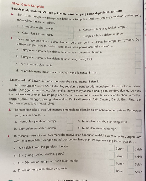 Pilihan Ganda Kompleks
7
Berilah tanda centang (✔) pada pilihanmu. Jawaban yang benar dapat lebih dari satu.
6. Berikut ini merupakan pernyataan beberapa kumpulan. Dari pernyataan-pernyataan berikut yang
merupakan himpunan adalah ....
a. Kumpulan mobil mewah.
c. Kumpulan binatang berkaki empat.
b. Kumpulan lukisan indah.
d. Kumpulan bulan dalam setahun.
7. Indra mengelompokkan bulan Januari, Juli. dan Juni ke dalam beberapa pernyataan. Dari
pernyataan-pernyataan berikut yang sesuai dari pernyataan Indra adalah ....
a. Kumpulan nama bulan dalam setahun yang berawalan huruf J.
b. Kumpulan nama bulan dalam setahun yang paling baik.
C. A= Januari, Juli, Juni
d. A adalah nama bulan dalam setahun yang lamanya 31 hari.
Bacalah teks di bawah ini untuk menyelesaikan soal nomor 8 dan 9.
Aldi merupakan siswa SMP kelas 7A, sebelum berangkat Aldi menyiapkan buku, bolpoin, pensil,
spidol, penggaris, penghapus, dan jangka. Ibunya menyiapkan piring, gelas, sendok, dan garpu yang
akan dibawa ke sekolah. Dalam perjalanan menuju sekolah Aldi melewati pasar buah-buahan, ia melihat
anggur, jeruk, mangga, pisang, dan melon. Ketika di sekolah Aldi, Cintami, Dandi, Erni, Fina, dan
Gungun mengerjakan tugas piket.
8. Berdasarkan teks di atas Aldi mencoba mengelompokkan ke dalam beberapa pernyataan. Pernyataan
yang sesuai adalah ....
a. Kumpulan peralatan belajar. c. Kumpulan buah-buahan yang lezat.
b. Kumpulan peralatan makan. d. Kumpulan siswa yang rajin.
9. Berdasarkan teks di atas, Aldi mencoba menyatakan himpunan melalui tiga cara, yaitu dengan kata-
kata, cara mendaftar, dengan notasi pembentuk himpunan. Pernyataan yang benar adalah ....
a. A adalah kumpulan peralatan belajar Salah
Benar
b. B= piring, gelas, sendok, garpu Salah
Benar
C. C= x|x adalah kumpulan buah-buah manis
Benar Salah
d. D adalah kumpulan siswa yang rajin
Benar Salah