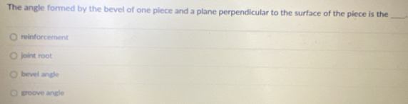 The angle formed by the bevel of one piece and a plane perpendicular to the surface of the piece is the _.
reinforcement
jaint root
bevel angle
groove angle