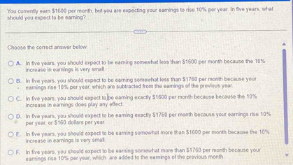 You currently ear $1600 per month, but you are expecting your earnings to rise 10% per year. In five years, what
should you expect to be earning?
Choose the correct answer below
A. In five years, you should expect to be earning somewhat less than $1600 per month because the 10%
increase in earings is very small
B. In five years, you should expect to be earning somewhat less than $1760 per month because your
earnings rise 10% per year, which are subtracted from the eamings of the previous year.
C. In five years, you should expect to]be eaming exactly $1600 per month because because the 10%
increase in earings does play any effect
D. In five years, you should expect to be earning exactly $1760 per month because your earnings rise 10%
per year, or $160 dollars per year
E. In five years, you should expect to be earning somewhat more than $1600 per month because the 10%
increase in earnings is very small
F. In five years, you should expect to be earning somewhat more than $1760 per month because your
earnings rise 10% per year, which are added to the earnings of the previous month.