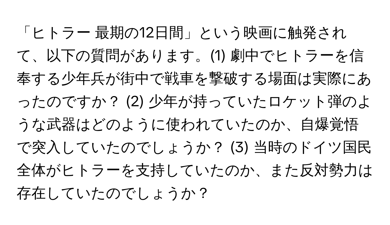 「ヒトラー 最期の12日間」という映画に触発されて、以下の質問があります。(1) 劇中でヒトラーを信奉する少年兵が街中で戦車を撃破する場面は実際にあったのですか？ (2) 少年が持っていたロケット弾のような武器はどのように使われていたのか、自爆覚悟で突入していたのでしょうか？ (3) 当時のドイツ国民全体がヒトラーを支持していたのか、また反対勢力は存在していたのでしょうか？