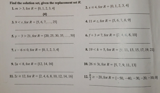 Find the solution set, given the replacement set R. 
1. m>3 , for R= 0,1,2,3,4 2. x≤ 4 , for R= 0,1,2,3,4
_ 
4 
_ 
3. 9 , for R= 5,6,7,...,25 4. 11!= z , for R= 5,6,7,8,9
_ 
_ 
5. y-3>21 , for R= 20,25,30,35,...,50 6. f+3!= 7 ', for R= 2,4,6,8,10
__ 
7. s-6≤ 0 , for R= 0,1,2,3,4 8. 19 , for R= 9,11,13,15,17,19,21
_ 
_ 
9. 2a<8</tex> , for R= 12,14,16 10. 26≤ 3t , for R= 5,7,9,11,13
_ 
_ 
11. 2c≥ 12 , for R= 2,4,6,8,10,12,14,16 12.  h/2 ≥ -20 , for R= -50,-40,-30,-20,-10,0
_ 
_