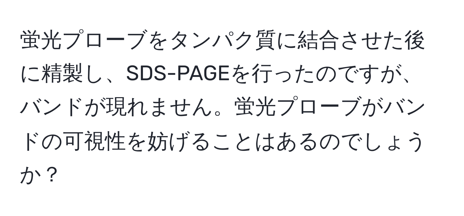 蛍光プローブをタンパク質に結合させた後に精製し、SDS-PAGEを行ったのですが、バンドが現れません。蛍光プローブがバンドの可視性を妨げることはあるのでしょうか？