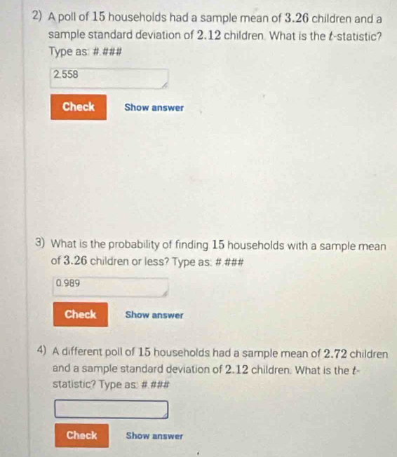 A poll of 15 households had a sample mean of 3.26 children and a 
sample standard deviation of 2.12 children. What is the t -statistic? 
Type as: # ###
2.558
Check Show answer 
3) What is the probability of finding 15 households with a sample mean 
of 3.26 children or less? Type as: # ###
0.989
Check Show answer 
4) A different poll of 15 households had a sample mean of 2.72 children 
and a sample standard deviation of 2.12 children. What is the t- 
statistic? Type as: # ### 
Check Show answer