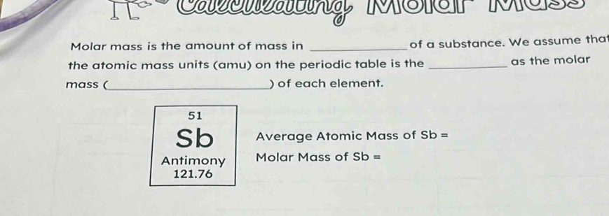 Caéon MSeP Mos 
Molar mass is the amount of mass in _of a substance. We assume that 
the atomic mass units (amu) on the periodic table is the _as the molar 
mass (_ ) of each element. 
51 
Sb Average Atomic Mass of Sb =
Antimony Molar Mass of Sb =
121.76