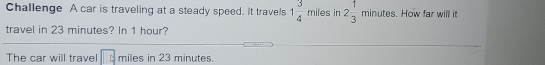 Challenge A car is traveling at a steady speed. It travels 1 3/4  miles in 2 1/3  minutes. How far will it
travel in 23 minutes? In 1 hour?
The car will travel miles in 23 minutes.