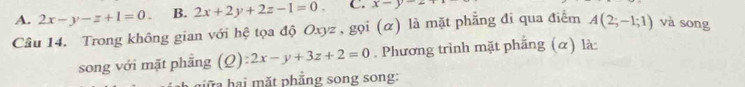 A. 2x-y-z+1=0. B. 2x+2y+2z-1=0. C. x-y-2
Câu 14. Trong không gian với hệ tọa độ Oxyz , gọi (α) là mặt phẳng đi qua điểm A(2;-1;1) và song
song với mặt phẳng (Q) z2x-y+3z+2=0. Phương trình mặt phẳng (α) là:
iữ a hại mặt phẳng song song: