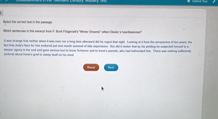 Wentieth Century: Mastery Test Submit Test
Select the correct text in the passage.
Which sentences in this excerpt from F. Scott Fitzgerald's "Winter Dreams' reflect Dexter's heartlessness?
It was strange that neither when it was over nor a long time afterward did he regret that night. Looking at it from the perspective of ten years, the
fact that Judy's flare for him endured just one month seemed of little importance . Nor did it matter that by his yielding he subjected himself to a
deeper agony in the end and gave serious hurt to Irene Scheerer and to Irene's parents, who had befriended him. There was nothing sufficiently
pictorial about Irene's grief to stamp itself on his mind.
Reset Next