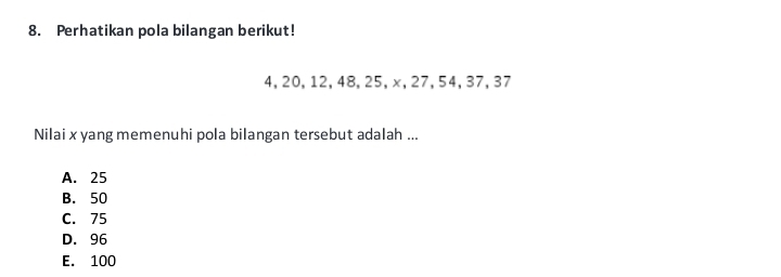 Perhatikan pola bilangan berikut!
4, 20, 12, 48, 25, x, 27, 54, 37, 37
Nilai x yang memenuhi pola bilangan tersebut adalah ...
A. 25
B. 50
C. 75
D. 96
E. 100