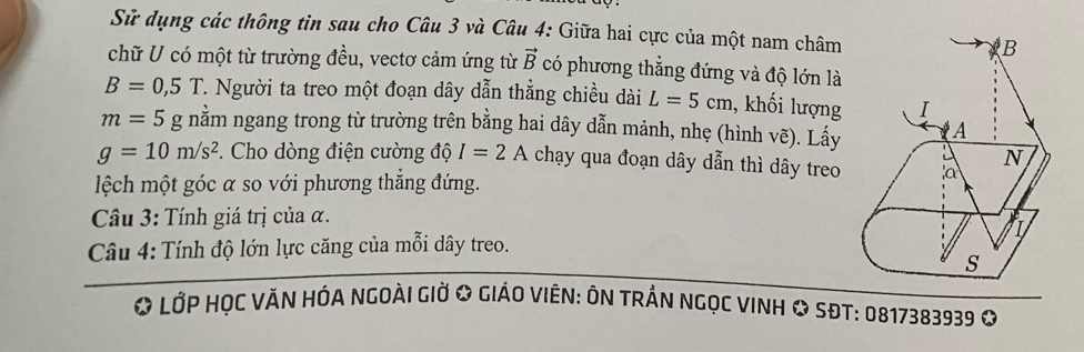 Sử dụng các thông tin sau cho Câu 3 và Câu 4: Giữa hai cực của một nam châm B 
chữ U có một từ trường đều, vectơ cảm ứng từ vector B có phương thẳng đứng và độ lớn là
B=0,5T. Người ta treo một đoạn dây dẫn thẳng chiều dài L=5cm , khối lượng I
m=5g g nằm ngang trong từ trường trên bằng hai dây dẫn mảnh, nhẹ (hình vẽ). Lấy A
g=10m/s^2 *. Cho dòng điện cường độ I=2A chạy qua đoạn dây dẫn thì dây treo a N 
lệch một góc α so với phương thẳng đứng. 
Câu 3: Tính giá trị của α. 
I 
Câu 4: Tính độ lớn lực căng của mỗi dây treo. 
s 
* LỚP HỌC VĂN HÓA NGOàI GIờ & GIáO VIêN: ÔN TRầN NGọc VINH & SĐT: 0817383939 O