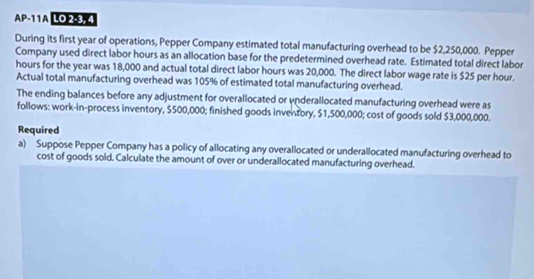 AP-11A LO 2-3. 4 
During its first year of operations, Pepper Company estimated total manufacturing overhead to be $2,250,000. Pepper 
Company used direct labor hours as an allocation base for the predetermined overhead rate. Estimated total direct labor
hours for the year was 18,000 and actual total direct labor hours was 20,000. The direct labor wage rate is $25 per hour. 
Actual total manufacturing overhead was 105% of estimated total manufacturing overhead. 
The ending balances before any adjustment for overallocated or underallocated manufacturing overhead were as 
follows: work-in-process inventory, $500,000; finished goods inventory, $1,500,000; cost of goods sold $3,000,000. 
Required 
a) Suppose Pepper Company has a policy of allocating any overallocated or underallocated manufacturing overhead to 
cost of goods sold. Calculate the amount of over or underallocated manufacturing overhead.