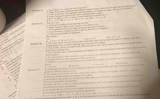 Linda: "I was at the workshop at the ASEAN Youth Volunteer Conference. You gave the best presentation!"
Question 14: a. Hoa: "Thank you, I appreciate the compliment."
c. Linda: "It was also well-organized. And I notioed that your English has improved a ice. It's excellent."
d. Liads: "Keep up the great work! You're inspiring to many people."
e. How. "Ims whad yau like it. I inda I worked really hand to prepare for it."
A. b· e· c· a=dB.b· c· a=e=dC c=b· e-a=dD,e=b· a=c-d
Question 15 Dear Mrs. Mai
b. Happy Teachers' Day! I want to send my best wishes to you.
c. I'm so grateful for all of your help and support throughout the years.
a beach frunt resort would a. I hope you're doing well and eajoying your day
d. I look forward to visiting you soon to catch up and thank you in persom.
activities n dation Il start researching fights
e. I wish you good health and happiness
Lan Best regards,
Bo! We have some days of!
A. a=b-a-c=d 1 b=d=a-e=c C. b· x=c· c· d D. a-a-b-c-d
4. The event, which will start at 9 a.m. and last for theee hours, will be hosted by grade 11 students, who will
Question 16: arrange games such as bamboo dancing, tug of war, and stils walking.
e-d-d-a+b Sounds good. I'll keep th Sounds like a plan, Tom.
b. Next month, a group of students from ASEAN countries will visi our school, and we have proposed various
-d-e-a=c
activities to welcome them.
c. One of the best ideas, which has gained much support, is to hold a Vietnamese Traditional Games Festival in the
d. By participating in these activities, our guests will not only leam about Viemnamese culture but also creae
li Alice. . I am writing this k school stadium 
5 meaningful boads through engaging and fun experiences 
guest= e. Therefore, we sincerely hope that you will consider this proposal, as it benefits bor local students and our
Switzerland is of his courtry 
Question 17: #. Additionally, buildings will be constructed with sustainable mnerials, and many of them will include rooflop
, I came to kn natural vies
A. arb+c-d-e B. d-c-a-b-c C. b-c-a-d=0 D. c· b· d· c· a
gardens to enhance urban greenery 
1. I will tel . I hope b. The streets will be lined with trees, while public spaces will feature hinh gardens and parks, creating a
harmonious and refreshing environment for residents
e. In the future, this green city will use renewable energy sources to power homes and busmesses, making it a
Best
pioneer in sustainable development
A. 1 d. People will rely on electric vehicles for tramportation, which will significantly reduce air pollution and
C contribute to a cleaner amosphere
e. As a result, the city will become a model of environmental responsibility, promoting clean living and
Firs A. encouraging sustainable practices for Future generations.
c=e-a=d-bB.c+a-b-e-dC c-b-e-d-aD.c-d+a-b-e
Questio
a following passage and mark the letter A. B. C or D on your answer sheet to indicate the option that best fits each of the