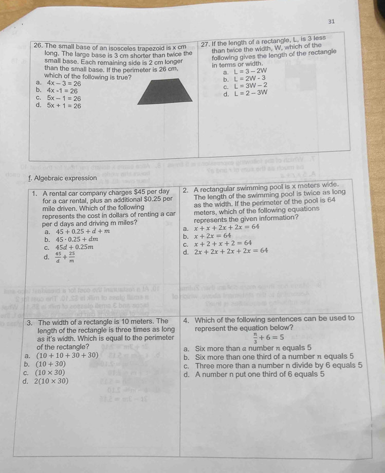 31
26. The small base of an isosceles trapezoid is x cm
27. If the length of a rectangle, L, is 3 less
than twice the width, W, which of the
long. The large base is 3 cm shorter than twice the
following gives the length of the rectangle
small base. Each remaining side is 2 cm longer
than the small base. If the perimeter is 26 cm, in terms or width.
a. L=3-2W
which of the following is true?
a. 4x-3=26
b. L=2W-3
b. 4x-1=26
C. L=3W-2
d. L=2-3W
C. 5x-1=26
d. 5x+1=26
f. Algebraic expression
1. A rental car company charges $45 per day 2. A rectangular swimming pool is x meters wide.
for a car rental, plus an additional $0.25 per The length of the swimming pool is twice as long
mile driven. Which of the following as the width. If the perimeter of the pool is 64
represents the cost in dollars of renting a car meters, which of the following equations
per d days and driving m miles? represents the given information?
a. 45+0.25+d+m
a. x+x+2x+2x=64
b. 45· 0.25+dm b. x+2x=64
C. 45d+0.25m
C. x+2+x+2=64
d.  45/d + 25/m 
d. 2x+2x+2x+2x=64
3. The width of a rectangle is 10 meters. The 4. Which of the following sentences can be used to
length of the rectangle is three times as long represent the equation below?
as it's width. Which is equal to the perimeter
 n/3 +6=5
of the rectangle? a. Six more than a number π equals 5
a. (10+10+30+30) b. Six more than one third of a number n equals 5
b. (10+30) c. Three more than a number n divide by 6 equals 5
C. (10* 30) d. A number n put one third of 6 equals 5
d. 2(10* 30)