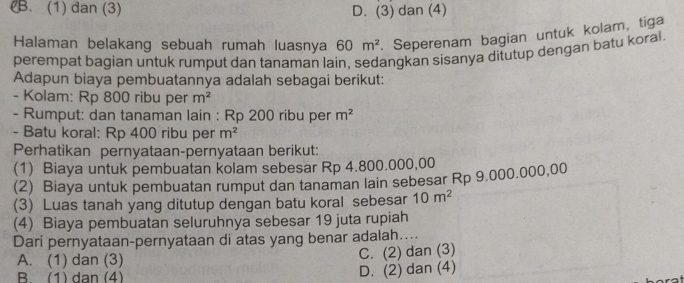 B. (1) dan (3) D. (3) dan (4)
Halaman belakang sebuah rumah luasnya 60m^2. Seperenam bagian untuk kolam, tiga
perempat bagian untuk rumput dan tanaman lain. sedangkan sisanya ditutup dengan batu koral
Adapun biaya pembuatannya adalah sebagai berikut:
- Kolam: Rp 800 ribu per m^2
- Rumput: dan tanaman lain : Rp 200 ribu per m^2
- Batu koral: Rp 400 ribu per m^2
Perhatikan pernyataan-pernyataan berikut:
(1) Biaya untuk pembuatan kolam sebesar Rp 4.800.000,00
(2) Biaya untuk pembuatan rumput dan tanaman lain sebesar Rp 9.000.000,00
(3) Luas tanah yang ditutup dengan batu koral sebesar 10m^2
(4) Biaya pembuatan seluruhnya sebesar 19 juta rupiah
Dari pernyataan-pernyataan di atas yang benar adalah....
A. (1) dan (3) C. (2) dan (3)
B (1) dan (4)
D. (2) dan (4)