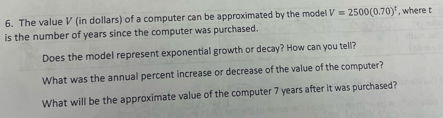 The value V (in dollars) of a computer can be approximated by the model V=2500(0.70)^t , where t 
is the number of years since the computer was purchased. 
Does the model represent exponential growth or decay? How can you tell? 
What was the annual percent increase or decrease of the value of the computer? 
What will be the approximate value of the computer 7 years after it was purchased?