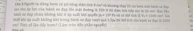 Câu 3.Người ta dùng bơm có pit-tông diện tích 8cm^2 và khoảng chạy 25 cm bơm một bánh xe đạp 
sao cho áp lực của bánh xe đạp lên mặt đường là 350 N thì diện tích tiếp xúc là 50cm^2. Ban đầu C 
bánh xe đạp chứa không khí ở áp suất khí quyển p_0=10^5Pa và có thể tích là V_0=1500cm^3. Giả kl 
thiết khí áp suất không khí trong bánh xe đạp vượt quá 1, 5p thì thể tích của bánh xe đạp là 2000 lê
cm^3 1 Tính số lần đấy bơm? (Làm tròn đến phần nguyễn) q 
án cố: th