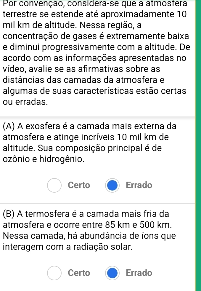 Por convenção, considera-se que a atmosfera
terrestre se estende até aproximadamente 10
mil km de altitude. Nessa região, a
concentração de gases é extremamente baixa
e diminui progressivamente com a altitude. De
acordo com as informações apresentadas no
vídeo, avalie se as afirmativas sobre as
distâncias das camadas da atmosfera e
algumas de suas características estão certas
ou erradas.
(A) A exosfera é a camada mais externa da
atmosfera e atinge incríveis 10 mil km de
altitude. Sua composição principal é de
ozônio e hidrogênio.
Certo Errado
(B) A termosfera é a camada mais fria da
atmosfera e ocorre entre 85 km e 500 km.
Nessa camada, há abundância de íons que
interagem com a radiação solar.
Certo Errado