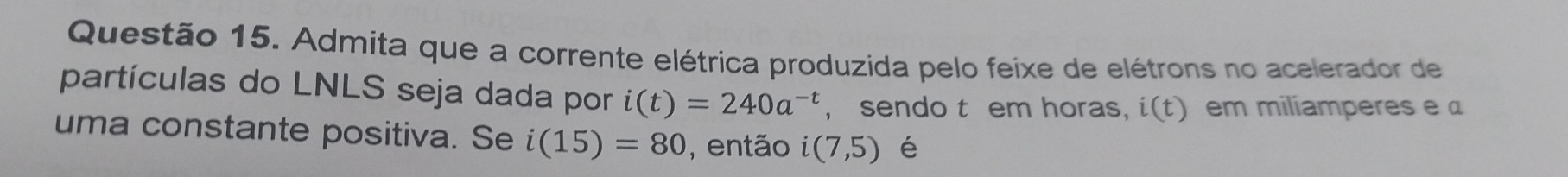 Admita que a corrente elétrica produzida pelo feixe de elétrons no acelerador de 
partículas do LNLS seja dada por i(t)=240a^(-t) , sendo t em horas, i(t) em miliamperes e 
uma constante positiva. Se i(15)=80 , então i(7,5) é