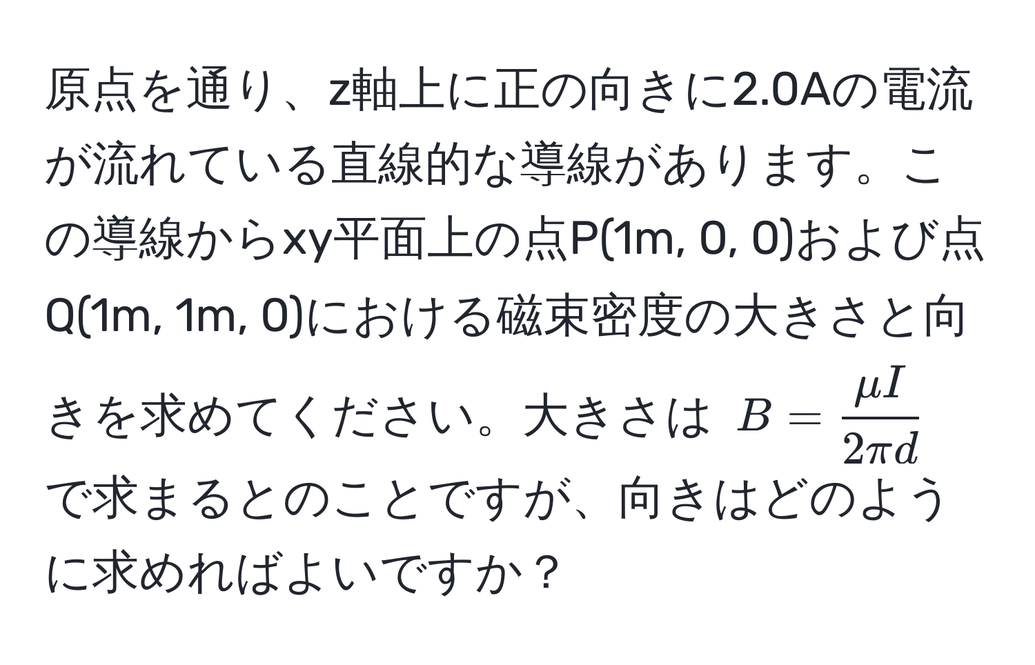 原点を通り、z軸上に正の向きに2.0Aの電流が流れている直線的な導線があります。この導線からxy平面上の点P(1m, 0, 0)および点Q(1m, 1m, 0)における磁束密度の大きさと向きを求めてください。大きさは $B =  mu I/2 π d $ で求まるとのことですが、向きはどのように求めればよいですか？