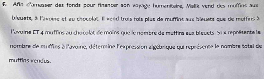 Afin d'amasser des fonds pour financer son voyage humanitaire, Malik vend des muffins aux 
bleuets, à l'avoine et au chocolat. Il vend trois fois plus de muffins aux bleuets que de muffins à 
l’avoine ET 4 muffins au chocolat de moins que le nombre de muffins aux bleuets. SI x représente le 
nombre de muffins à l'avoine, détermine l'expression algébrique qui représente le nombre total de 
muffins vendus.