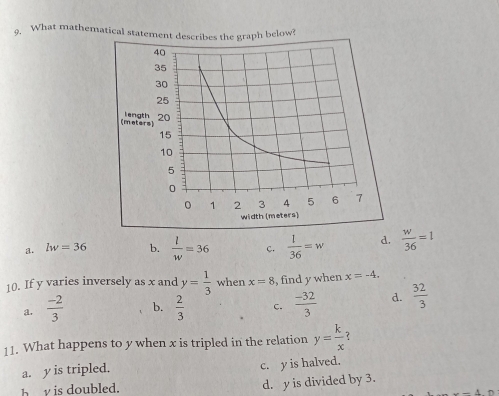 What mathematical statement describes the graph below?
a. lw=36 b.  l/w =36 c.  1/36 =w d.  w/36 =1
10. If y varies inversely as x and y= 1/3  when x=8 , find y when x=-4.
a.  (-2)/3  b.  2/3  c.  (-32)/3  d.  32/3 
11. What happens to y when x is tripled in the relation y= k/x 
a. y is tripled. c. y is halved.
b is oubled. d. y is divided by 3.