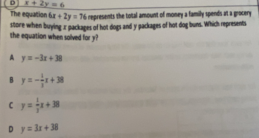 x+2y=6
The equation 6x+2y=76 represents the total amount of money a family spends at a grocery
store when buying x packages of hot dogs and y packages of hot dog buns. Which represents
the equation when solved for y?
A y=-3x+38
B y=- 1/3 x+38
C y= 1/3 x+38
D y=3x+38