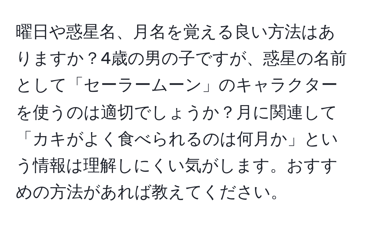 曜日や惑星名、月名を覚える良い方法はありますか？4歳の男の子ですが、惑星の名前として「セーラームーン」のキャラクターを使うのは適切でしょうか？月に関連して「カキがよく食べられるのは何月か」という情報は理解しにくい気がします。おすすめの方法があれば教えてください。