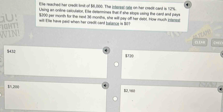 Elie reached her credit limit of $6,000. The interest rate on her credit card is 12%.
Using an online calculator, Elie determines that if she stops using the card and pays
$200 per month for the next 36 months, she will pay off her debt. How much interest
will Elie have paid when her credit card balance is $0?
IGHT!
VIN
CLEAR CHEC
$432 $720
$1,200
$2,160