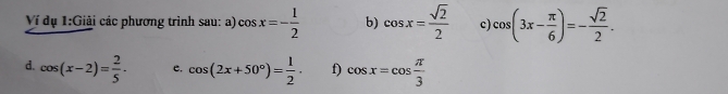 Ví dụ 1:Giải các phương trình sau: a) cos x=- 1/2  b) cos x= sqrt(2)/2  c) cos (3x- π /6 )=- sqrt(2)/2 . 
d. cos (x-2)= 2/5 · e. cos (2x+50°)= 1/2 . f) cos x=cos  π /3 