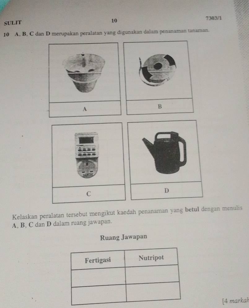 SULIT 
10 
7303/1
10 A, B, C dan D merupakan peralatan yang digunakan dalam penanaman tanaman. 
A 
C 
D 
Kelaskan peralatan tersebut mengikut kaedah penanaman yang betul dengan menulis
A, B, C dan D dalam ruang jawapan. 
Ruang Jawapan 
[4 markah