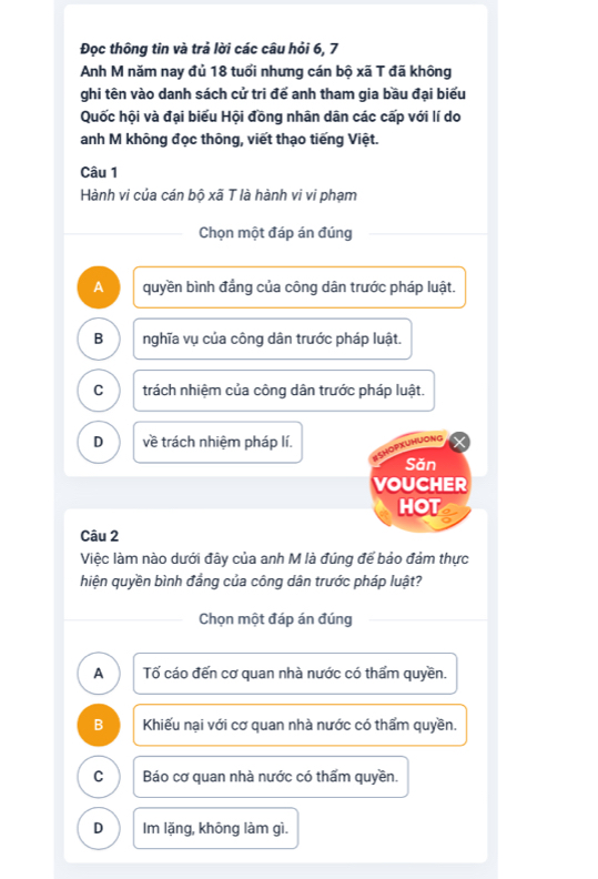 Đọc thông tin và trả lời các câu hỏi 6, 7
Anh M năm nay đủ 18 tuổi nhưng cán bộ xã T đã không
ghi tên vào danh sách cử tri để anh tham gia bầu đại biểu
Quốc hội và đại biểu Hội đồng nhân dân các cấp với lí do
anh M không đọc thông, viết thạo tiếng Việt.
Câu 1
Hành vi của cán bộ xã T là hành vi vi phạm
Chọn một đáp án đúng
A quyền bình đẳng của công dân trước pháp luật.
B nghĩa vụ của công dân trước pháp luật.
C trách nhiệm của công dân trước pháp luật.
D về trách nhiệm pháp lí. OPXUHUOng
Săn
VOUCHER
HOT
Câu 2
Việc làm nào dưới đây của anh M là đúng đế bảo đảm thực
hiện quyền bình đẳng của công dân trước pháp luật?
Chọn một đáp án đúng
A Tố cáo đến cơ quan nhà nước có thẩm quyền.
B Khiếu nại với cơ quan nhà nước có thẩm quyền.
C Báo cơ quan nhà nước có thấm quyền.
D Im lặng, không làm gì.