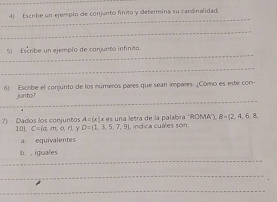 Escribe un ejemplo de conjunto finito y determina su cardinalidad. 
_ 
_ 
_ 
5) Escribe un ejemplo de conjunto infinito. 
_ 
6) Escribe el conjunto de los números pares que sean impares. ¿Cómo es este con- 
_ 
junto? 
_ 
_ 
_ 
7) Dados los conjuntos A= x|x es una letra de la palabra “ROMA”, B= 2,4,6,8,
10, C= a,m,o,r , y D= 1,3,5,7,9 , indica cuáles son: 
a. equivalentes 
b. iguales 
_ 
_ 
_ 
_