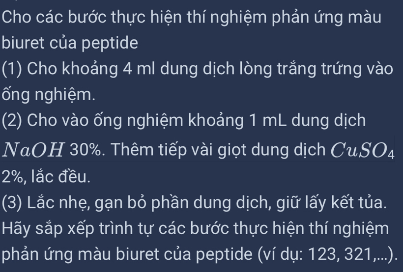 Cho các bước thực hiện thí nghiệm phản ứng màu 
biuret của peptide 
(1) Cho khoảng 4 ml dung dịch lòng trắng trứng vào 
ống nghiệm. 
(2) Cho vào ống nghiệm khoảng 1 mL dung dịch 
NaOH 30%. Thêm tiếp vài giọt dung dịch CuSO_4
2%, lắc đều. 
(3) Lắc nhẹ, gạn bỏ phần dung dịch, giữ lấy kết tủa. 
Hãy sắp xếp trình tự các bước thực hiện thí nghiệm 
phản ứng màu biuret của peptide (ví dụ: 123, 321,...).