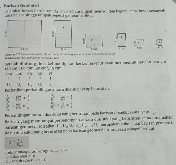 Barisan Geometri
Selembar kertas berukuran 24cm* 20 cm dilipat menjadi dua bagian sama besar sebanyak
lima kali sehingga tampak seperti gambar berikut.
9 3
5 4 ξ 5
6 cm 6 cm 3 cm
Gambar 2.2 Selembar kertas dilipat menjadi dua bagian sama besar sebanyak lima kali
Sumber: Zain Mustaghfir/intan Pariwara (2022)
Setelah dihitung, luas kelima lipatan kertas tersebut akan membentuk barisan 240cm^2,
120cm^2,60cm^2,30cm^2,15cm^2.
240 120 60 30 15
↑ ↑ ↑ ↑  ↑
U_1U_2U_3U_4U_5
Perhatikan perbandingan antara dua suku yang berurutan.
frac U_2U_1= 120/240 = 1/2  frac U_4U_1= 30/60 = 1/2 
frac U_1'U_2= 60/120 = 1/2  frac U_5'U_6= 15/30 = 1/2 
Perbandingan antara dua suku yang berurutan pada barisan tersebut sama, yaitu  1/2 .
Barisan yang mempunyai perbandingan antara dua suku yang berurutan sama dinamakan
barisan geometri. Misalkan U_1,U_2,U_3,U_4,U_5,·s ,U_n merupakan suku-suku barisan geometri.
Rasio dua suku yang berurutan pada barisan geometri dirumuskan sebagai berikut.
r=frac U_nU_n-1
n adalah bilangan asli sebagai urutan suku
U_s adalah suku ke-n
U_a- , adalah suku ke -(n-1)