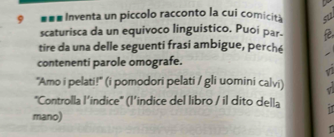 eme Inventa un píccolo racconto la cui comicità su 
scaturisca da un equivoco linguistico. Puoi par- è, 
tire da una delle seguenti frasi ambigue, perché 1 
contenenti parole omografe. 
v 
"Amo i pelati!" (i pomodori pelati / gli uomini calvi) √ 
"Controlla l’indice" (I’indice del libro / il dito della i1 
mano) 
1