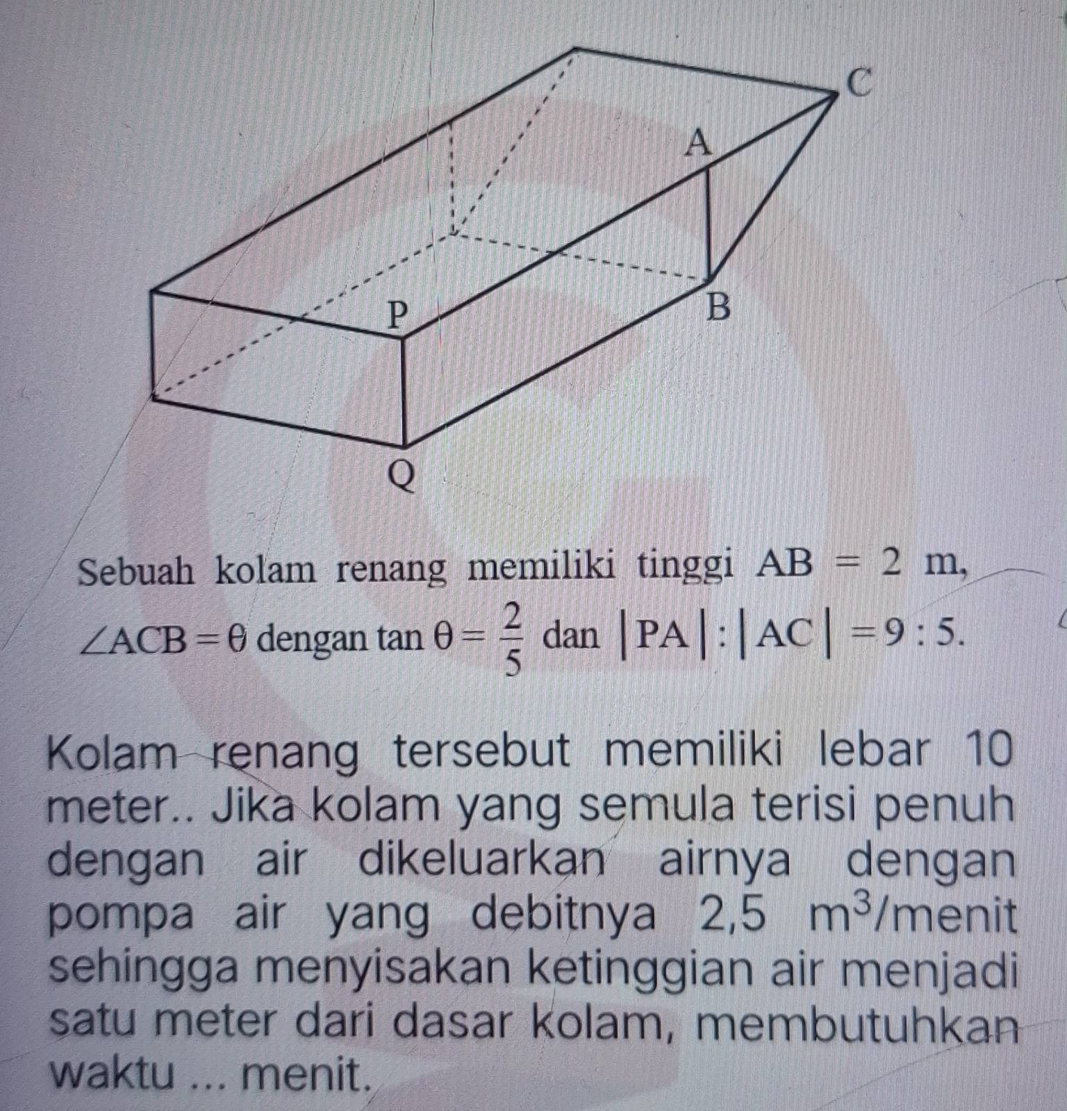 Sebuah kolam renang memiliki tinggi AB=2m,
∠ ACB=θ dengan tan θ = 2/5  dan |PA|:|AC|=9:5. 
Kolam renang tersebut memiliki lebar 10
meter.. Jika kolam yang semula terisi penuh 
dengan air dikeluarkan airnya dengan 
pompa air yang debitnya 2,5m^3/m enit 
sehingga menyisakan ketinggian air menjadi 
satu meter dari dasar kolam, membutuhkan 
waktu ... menit.