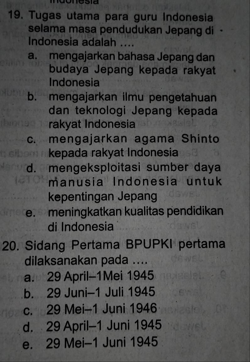 Tugas utama para guru Indonesia
selama masa pendudukan Jepang di -
Indonesia adalah ....
a. mengajarkan bahasa Jepang dan
budaya Jepang kepada rakyat
Indonesia
b. mengajarkan ilmu pengetahuan
dan teknologi Jepang kepada
rakyat Indonesia
c. mengajarkan agama Shinto
kepada rakyat Indonesia
d. mengeksploitasi sumber daya
manusia Indonesia untuk
kepentingan Jepang
e. meningkatkan kualitas pendidikan
di Indonesia
20. Sidang Pertama BPUPKI pertama
dilaksanakan pada ....
a. 29 April-1Mei 1945
b. 29 Juni-1 Juli 1945
c. 29 Mei-1 Juni 1946
d. 29 April-1 Juni 1945
e. 29 Mei-1 Juni 1945