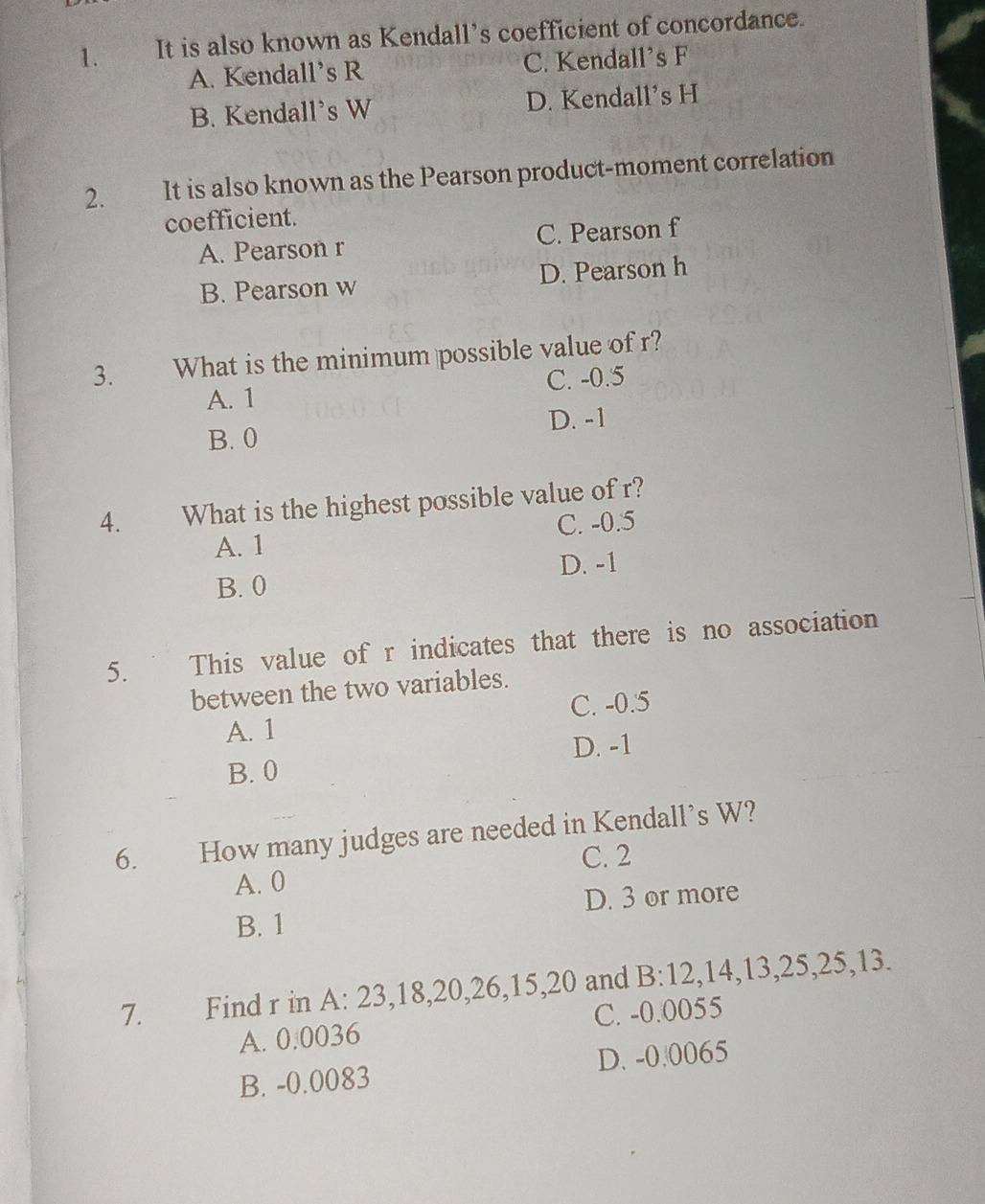 It is also known as Kendall’s coefficient of concordance.
A. Kendall’s R C. Kendall's F
B. Kendall's W D. Kendall's H
2. It is also known as the Pearson product-moment correlation
coefficient.
A. Pearson r C. Pearson f
B. Pearson w D. Pearson h
3. What is the minimum possible value of r?
A. 1 C. -0.5
B. 0 D. -1
4. What is the highest possible value of r?
A. 1 C. -0.5
D. -1
B. 0
5. This value of r indicates that there is no association
between the two variables.
A. 1 C. -0.5
B. 0 D. -1
6. How many judges are needed in Kendall's W?
C. 2
A. 0
B. 1 D. 3 or more
7. Find r in A: 23, 18, 20, 26, 15, 20 and B: 12, 14, 13, 25, 25, 13.
A. 0.0036 C. -0.0055
B. -0.0083 D. -0.0065