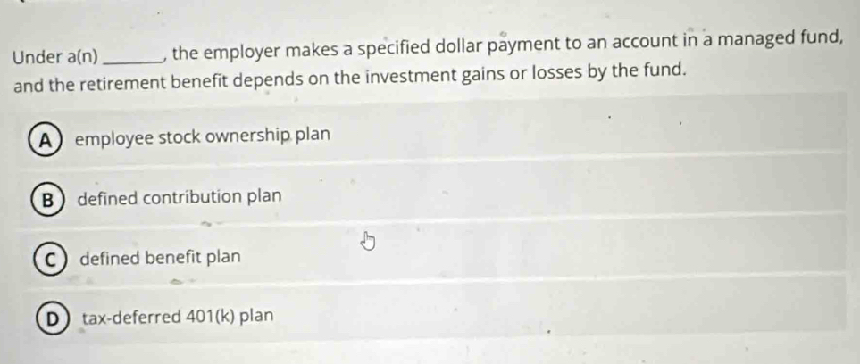 Under a(n) _, the employer makes a specified dollar payment to an account in a managed fund,
and the retirement benefit depends on the investment gains or losses by the fund.
A employee stock ownership plan
B  defined contribution plan
C defined benefit plan
Dtax-deferred 401(k) plan