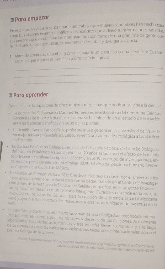 Para empezar
En esta ocasión vas a descubrir parte del trabajo que mujeres y hombres han hecho para
contribuir al conocimiento científico y tecnológico que a diario transforma nuestras vidas
Las personas que a continuación nombraremos son parte de una gran lista de gente que
ha dedicado su vida a estudiar, experimentar, descubrir y divulgar la ciencia.
1. Antes de continuar, describe: ¿cómo es para ti un científico o una científica? Cuando
escuchas que alguien es científico ¿cómo te lo imaginas?
_
_
_
X Para aprender
Describiremos la trayectoria de cinco mujeres mexicanas que dedican su vida a la ciencia:
La doctora María Esperanza Martínez Romero es investigadora del Centro de Ciencias
Genómicas de la uNAM y durante su carrera se ha enfocado en el estudio de la relación
entre las bacterías benéficas y la salud de las plantas.
La científica Sandra Pascoe Ortiz, profesora investigadora en la Universidad del Valle de
Atemajac (univa) en Guadalajara, Jalisco, inventó una alternativa ecológica a los plásticos
tradicionales.
La doctora Eva Ramón Gallegos, científica de la Escuela Nacional de Ciencias Biológicas
del Instituto Politécnico Nacional (IPN), lleva 20 años estudiando el efecto de la terapia
fotodinámica en diferentes tipos de cáncer, y en 2019 un grupo de investigadores, en-
cabezados por la científica, logró eliminar 100% del virus del papiloma humano (VPH) en
29 mujeres de la Ciudad de México.
La sinaloense Carmen Victoria Félix Chaidez descubrió su gusto por el Universo a los
cinco años, cuando observaba el cielo con su padre. Trabajó en el Centro de Investiga-
ción Ames de la NASA para la División de Satélites Pequeños, en el proyecto PhoneSat.
un nanosatélite basado en un teléfono inteligente. Durante su estancia en la NASA, se
involucró en los Foros de Consulta para la creación de la Agencia Espacial Mexicana
(AEM) y ayudó a las universidades mexicanas a crear oportunidades de pasantías en la
NASA.
La astrofísica y doctora Julieta Fierro Gossman es una divulgadora reconocida interna-
cionalmente, así como autora de 40 libros y decenas de publicaciones. Actualmente
laboratorios, socledades astronómicas y tres escuelas llevan su nombre, y a lo largo
de su carrera ha recibido varios reconocimientos nacionales e internacionales, como el
premio Kalinga de la Unesco.
Fuevre: Alejandra Ramos, 'Cinco mujeres mexicanas por la igualdad de género'', en Coordinación
para la igualdad de Género, uNAν, torado de https://bit.ly/3nZv1c5.