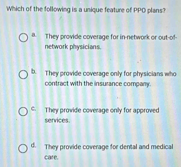 Which of the following is a unique feature of PPO plans?
a. They provide coverage for in-network or out-of-
network physicians.
b. They provide coverage only for physicians who
contract with the insurance company.
c. They provide coverage only for approved
services.
d. They provide coverage for dental and medical
care.