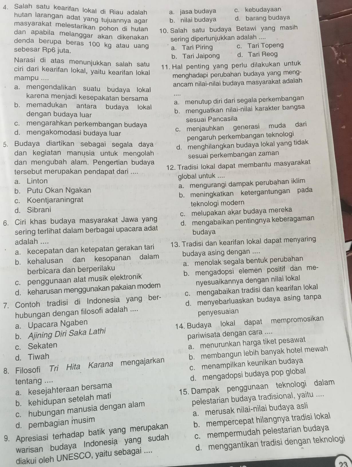 Salah satu kearifan lokal di Riau adalah a. jasa budaya c. kebudayaan
hutan larangan adat yang tujuannya agar b. nilai budaya d. barang budaya
masyarakat melestarikan pohon di hutan 10. Salah satu budaya Betawi yang masih
dan apabila melanggar akan dikenakan sering dipertunjukkan adalah ....
denda berupa beras 100 kg atau uang
sebesar Rp6 juta. a. Tari Piring c. Tari Topeng
b. Tari Jaipong d. Tari Reog
Narasi di atas menunjukkan salah satu
11. Hal penting yang perlu dilakukan untuk
ciri dari kearifan lokal, yaitu kearifan lokal
mampu .... menghadapi perubahan budaya yang meng-
ancam nilai-nilai budaya masyarakat adalah
a. mengendalikan suatu budaya lokal
_….
karena menjadi kesepakatan bersama
a. menutup diri dari segala perkembangan
b. memadukan antara budaya lokal
dengan budaya luar
b. menguatkan nilai-nilai karakter bangsa
c. mengarahkan perkembangan budaya sesuai Pancasila
c. menjauhkan generasi muda dari
d. mengakomodasi budaya luar
pengaruh perkembangan teknologi
5. Budaya diartikan sebagai segala daya d. menghilangkan budaya lokal yang tidak
dan kegiatan manusia untuk mengolah
dan mengubah alam. Pengertian budaya sesuai perkembangan zaman
tersebut merupakan pendapat dari .... 12. Tradisi lokal dapat membantu masyarakat
a. Linton global untuk ....
b. Putu Okan Ngakan a. mengurangi dampak perubahan iklim
c. Koentjaraningrat b. meningkatkan ketergantungan pada
d. Sibrani teknologi modern
c. melupakan akar budaya mereka
6. Ciri khas budaya masyarakat Jawa yang d. mengabaikan pentingnya keberagaman
sering terlihat dalam berbagai upacara adat
budaya
adalah ....
a. kecepatan dan ketepatan gerakan tari 13. Tradisi dan kearifan lokal dapat menyaring
b. kehalusan dan kesopanan dalam budaya asing dengan ....
berbicara dan berperilaku a. menolak segala bentuk perubahan
c. penggunaan alat musik elektronik b. mengadopsi elemen positif dan me-
d. keharusan menggunakan pakaian modern nyesuaikannya dengan nilai lokal
7. Contoh tradisi di Indonesia yang ber- c. mengabaikan tradisi dan kearifan lokal
d. menyebarluaskan budaya asing tanpa
hubungan dengan filosofi adalah ....
a. Upacara Ngaben penyesuaian
b. Ajining Diri Saka Lathi 14. Budaya lokal dapat mempromosikan
c. Sekaten pariwisata dengan cara ....
a. menurunkan harga tiket pesawat
d. Tiwah
8. Filosofi Tri Hita Karana mengajarkan b. membangun lebih banyak hotel mewah
c. menampilkan keunikan budaya
a. kesejahteraan bersama d. mengadopsi budaya pop global
tentang ....
b. kehidupan setelah mati 15. Dampak penggunaan teknologi dalam
c. hubungan manusia dengan alam pelestarian budaya tradisional, yaitu ....
d. pembagian musim a. merusak nilai-nilai budaya asli
9. Apresiasi terhadap batik yang merupakan b. mempercepat hilangnya tradisi lokal
warisan budaya Indonesia yang sudah c. mempermudah pelestarian budaya
diakui oleh UNESCO, yaitu sebagai .... d. menggantikan tradisi dengan teknologi
23