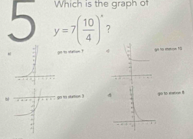 Which is the graph of
5 y=7( 10/4 )^x ?
mo to station 7o to station: 10
b) to station 3
to station 8